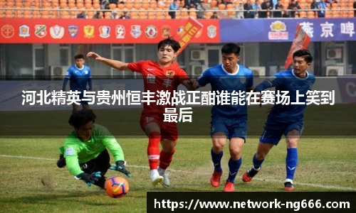 河北精英与贵州恒丰激战正酣谁能在赛场上笑到最后